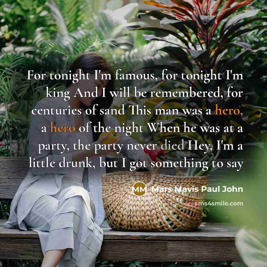 “For tonight I'm famous, for tonight I'm king And I will be remembered, for centuries of sand This man was a hero, a hero of the night When he was at a party, the party never died Hey, I'm a little drunk, but I got something to say” quote by Mars Mavis Paul John