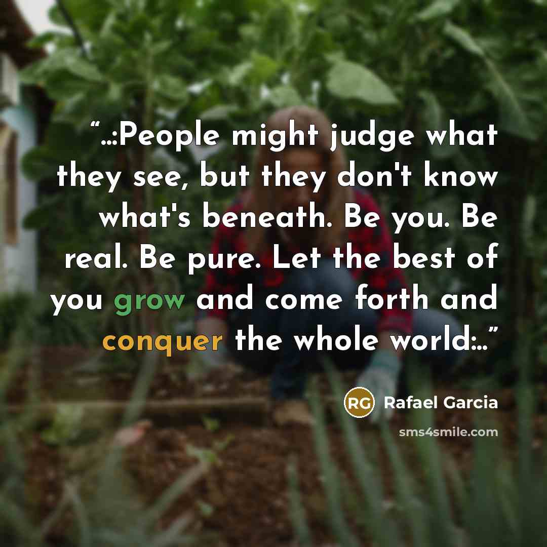 “..:People might judge what they see, but they don't know what's beneath. Be you. Be real. Be pure. Let the best of you grow and come forth and conquer the whole world:..” quote by Rafael Garcia