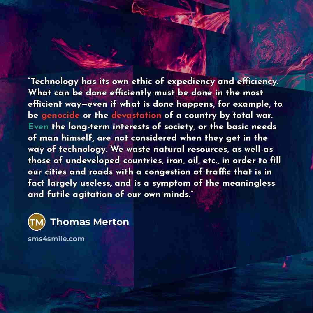 “Technology has its own ethic of expediency and efficiency. What can be done efficiently must be done in the most efficient way—even if what is done happens, for example, to be genocide or the devastation of a country by total war. Even the long-term interests of society, or the basic needs of man…” quote by Thomas Merton