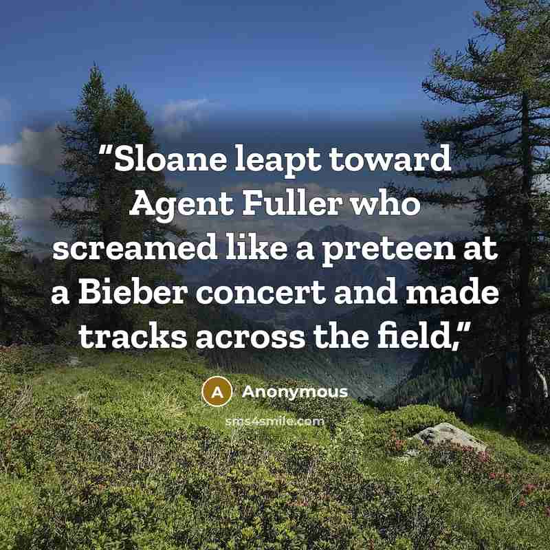 “Sloane leapt toward Agent Fuller who screamed like a preteen at a Bieber concert and made tracks across the field,” quote by Anonymous