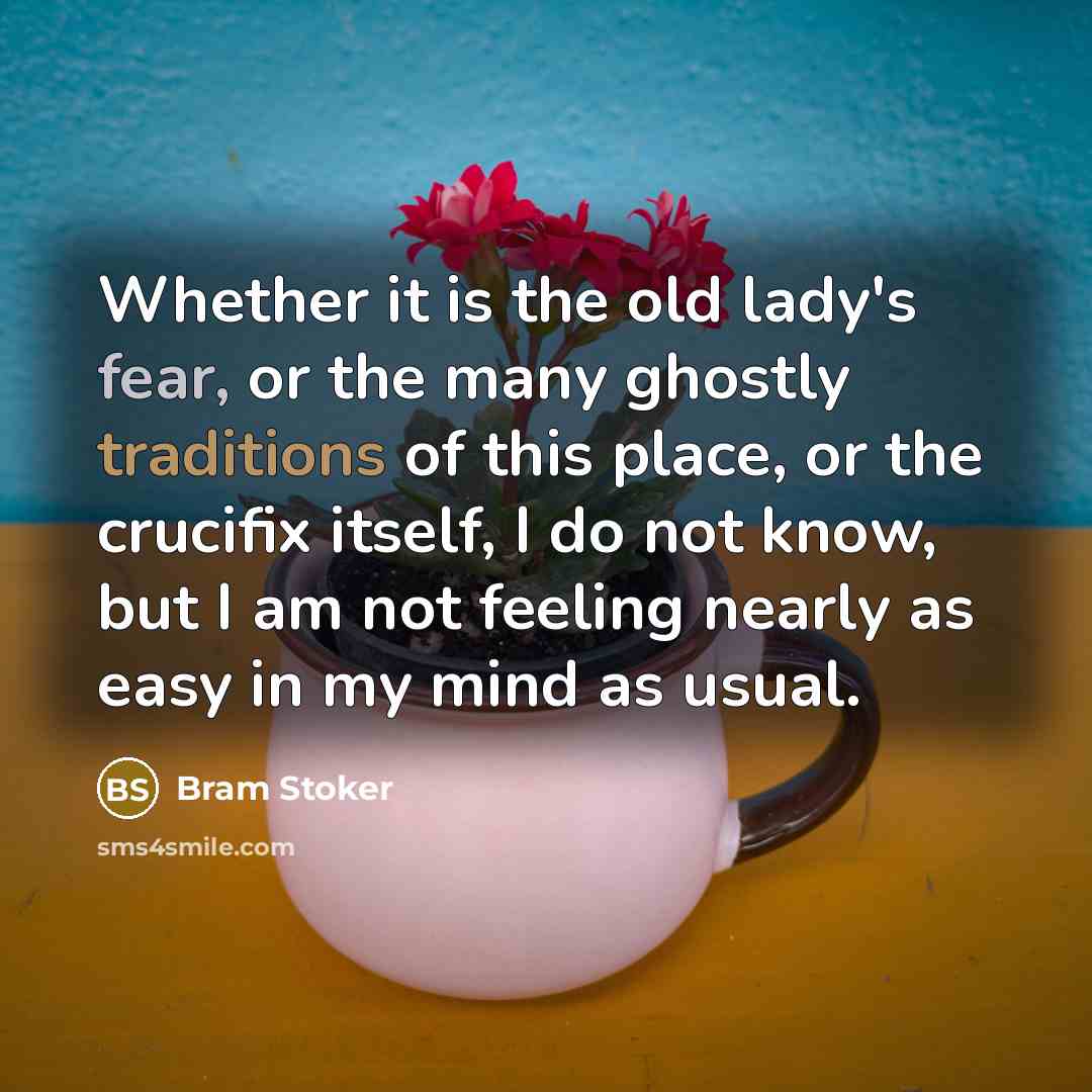 “Whether it is the old lady's fear, or the many ghostly traditions of this place, or the crucifix itself, I do not know, but I am not feeling nearly as easy in my mind as usual.” quote by Bram Stoker