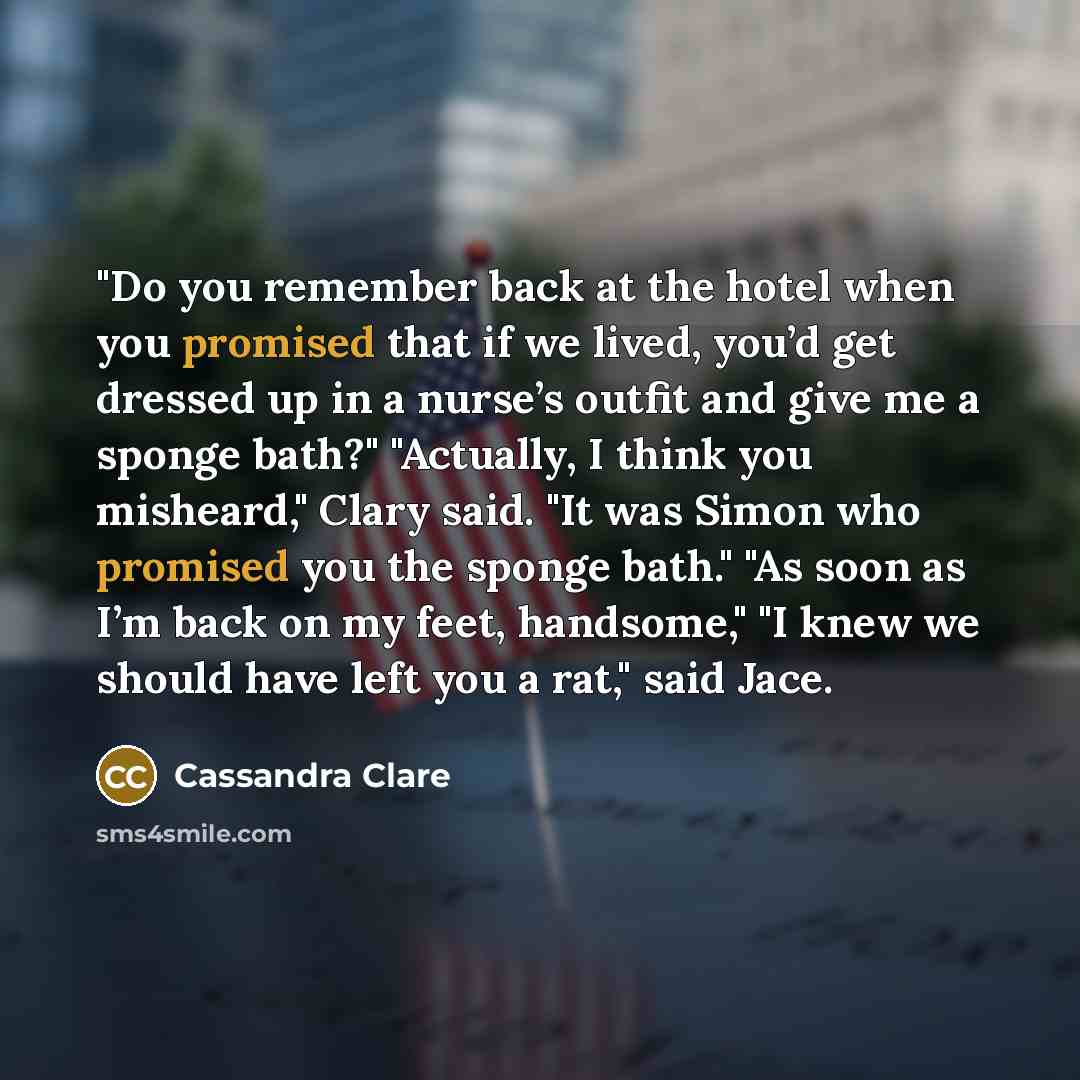 “"Do you remember back at the hotel when you promised that if we lived, you’d get dressed up in a nurse’s outfit and give me a sponge bath?" "Actually, I think you misheard," Clary said. "It was Simon who promised you the sponge bath." "As soon as I’m back on my feet, handsome," "I knew we should…” quote by Cassandra Clare