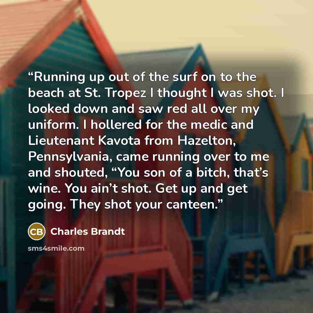 “Running up out of the surf on to the beach at St. Tropez I thought I was shot. I looked down and saw red all over my uniform. I hollered for the medic and Lieutenant Kavota from Hazelton, Pennsylvania, came running over to me and shouted, “You son of a bitch, that’s wine. You ain’t shot. Get up…” quote by Charles Brandt