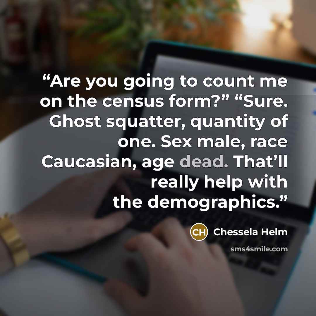 “Are you going to count me on the census form?” “Sure. Ghost squatter, quantity of one. Sex male, race Caucasian, age dead. That’ll really help with the demographics.” quote by Chessela Helm