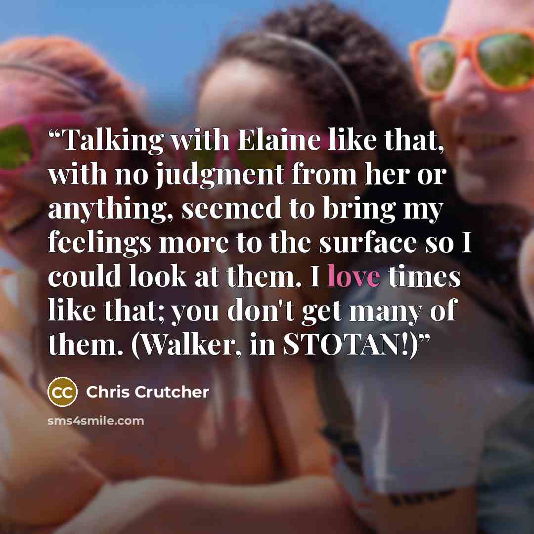 “Talking with Elaine like that, with no judgment from her or anything, seemed to bring my feelings more to the surface so I could look at them. I love times like that; you don't get many of them. (Walker, in STOTAN!)” quote by Chris Crutcher