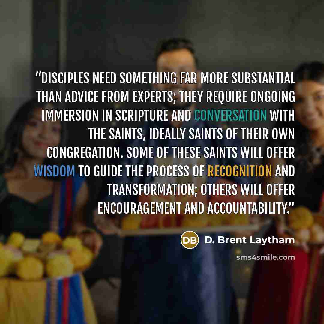 “disciples need something far more substantial than advice from experts; they require ongoing immersion in Scripture and conversation with the saints, ideally saints of their own congregation. Some of these saints will offer wisdom to guide the process of recognition and transformation; others will…” quote by D. Brent Laytham