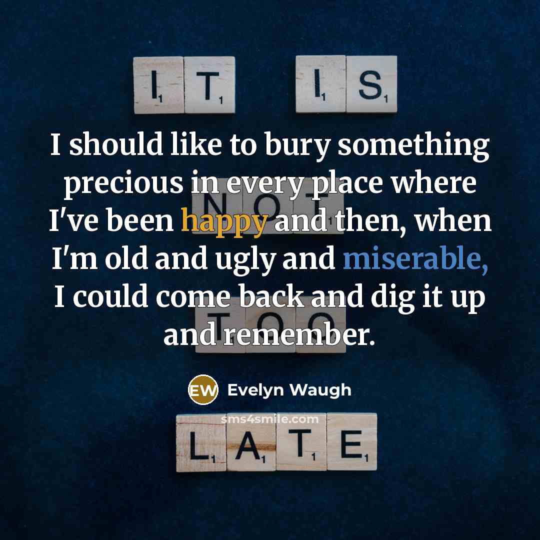 “I should like to bury something precious in every place where I've been happy and then, when I'm old and ugly and miserable, I could come back and dig it up and remember.” quote by Evelyn Waugh