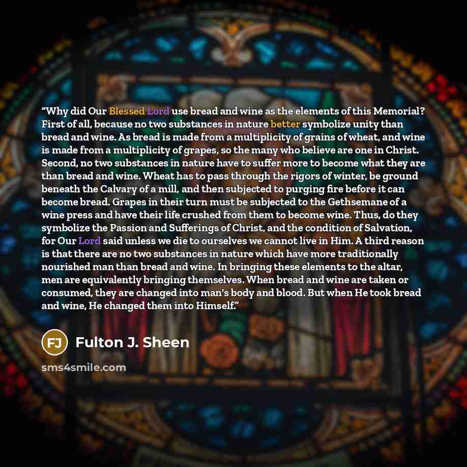“Why did Our Blessed Lord use bread and wine as the elements of this Memorial? First of all, because no two substances in nature better symbolize unity than bread and wine. As bread is made from a multiplicity of grains of wheat, and wine is made from a multiplicity of grapes, so the many who…” quote by Fulton J. Sheen