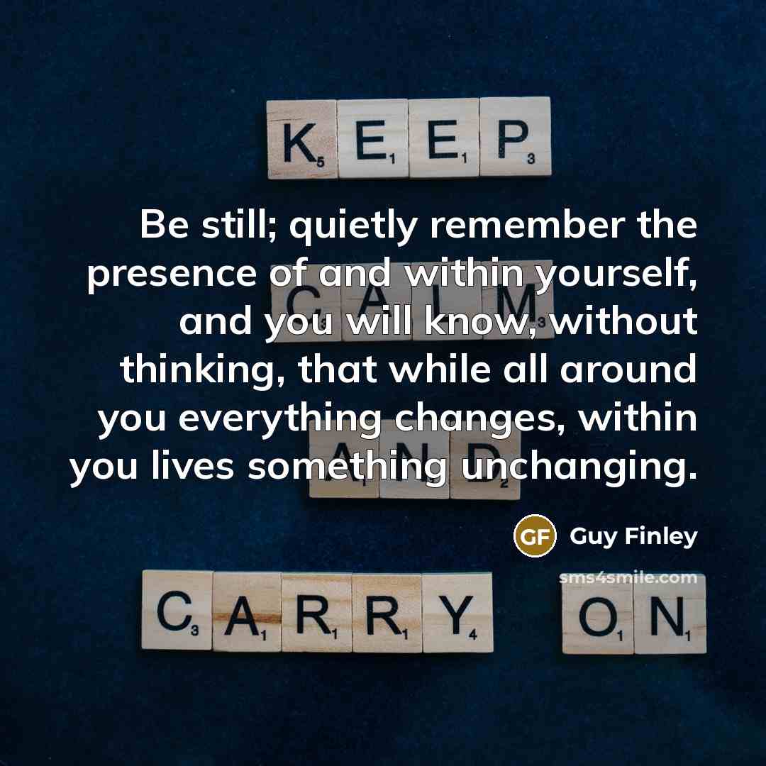 “Be still; quietly remember the presence of and within yourself, and you will know, without thinking, that while all around you everything changes, within you lives something unchanging.” quote by Guy Finley