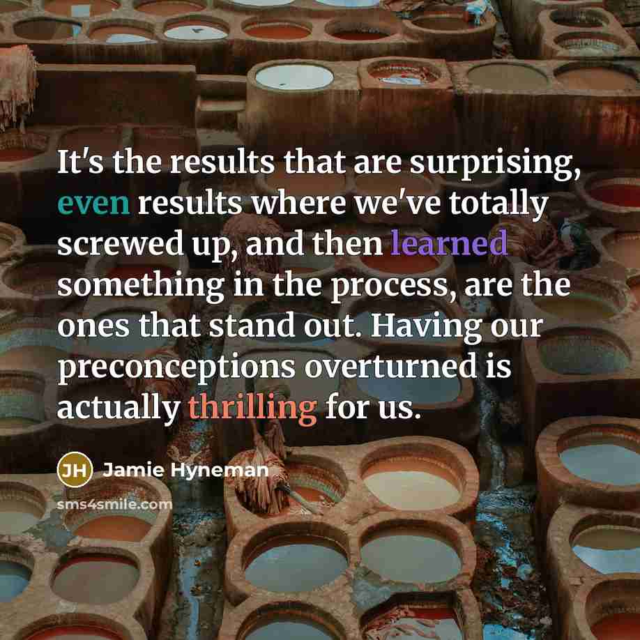 “It's the results that are surprising, even results where we've totally screwed up, and then learned something in the process, are the ones that stand out. Having our preconceptions overturned is actually thrilling for us.” quote by Jamie Hyneman