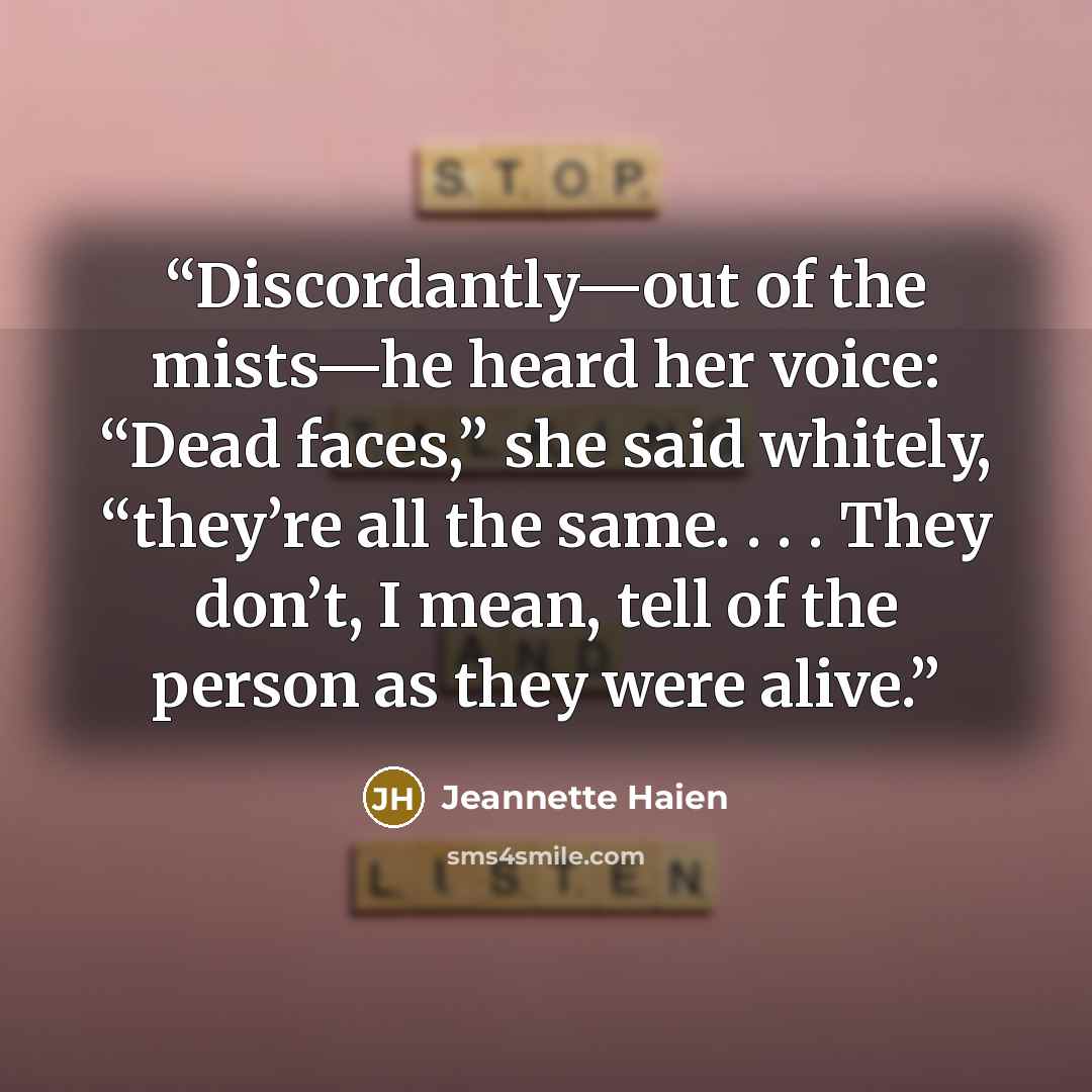 “Discordantly—out of the mists—he heard her voice: “Dead faces,” she said whitely, “they’re all the same. . . . They don’t, I mean, tell of the person as they were alive.” quote by Jeannette Haien