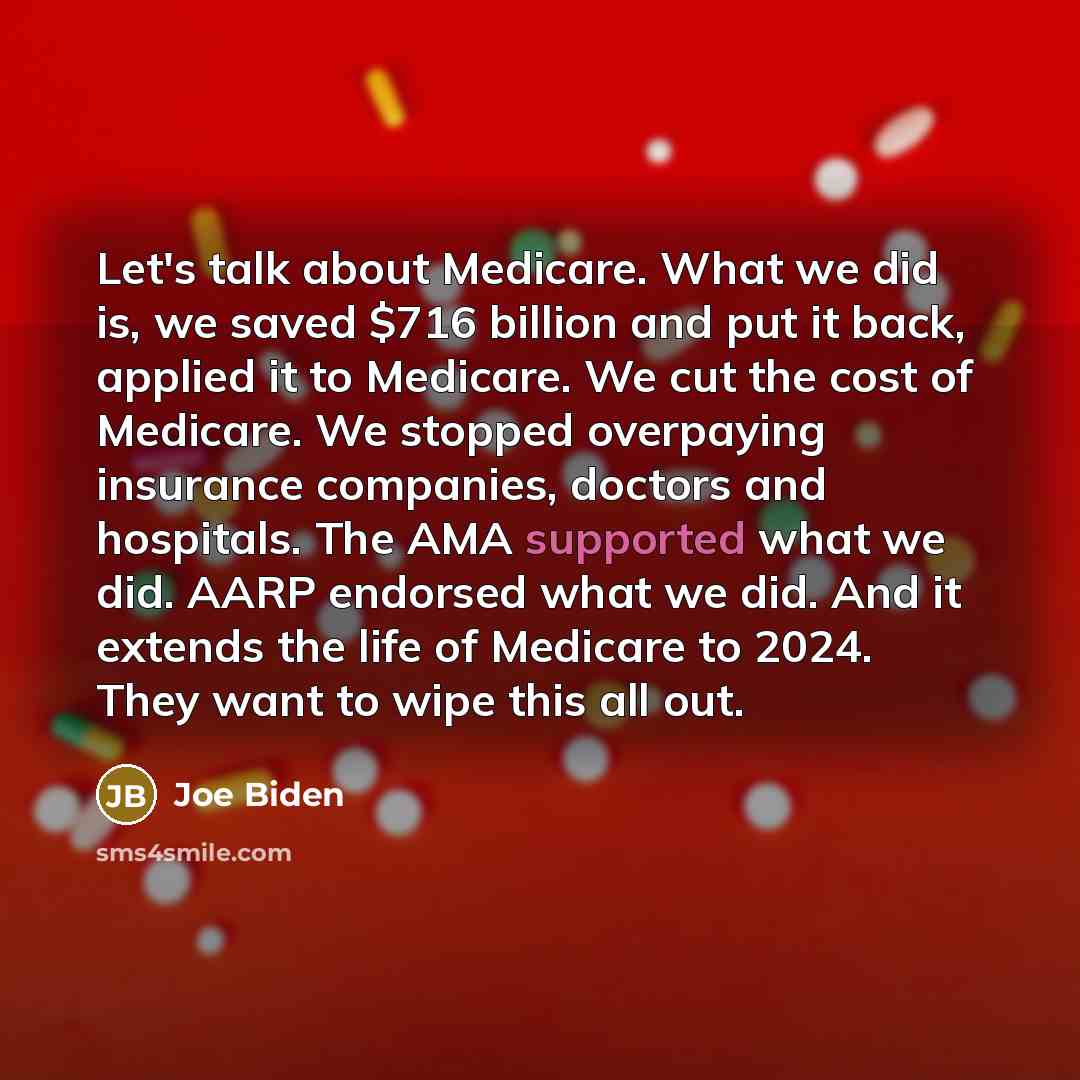 “Let's talk about Medicare. What we did is, we saved $716 billion and put it back, applied it to Medicare. We cut the cost of Medicare. We stopped overpaying insurance companies, doctors and hospitals. The AMA supported what we did. AARP endorsed what we did. And it extends the life of Medicare to…” quote by Joe Biden