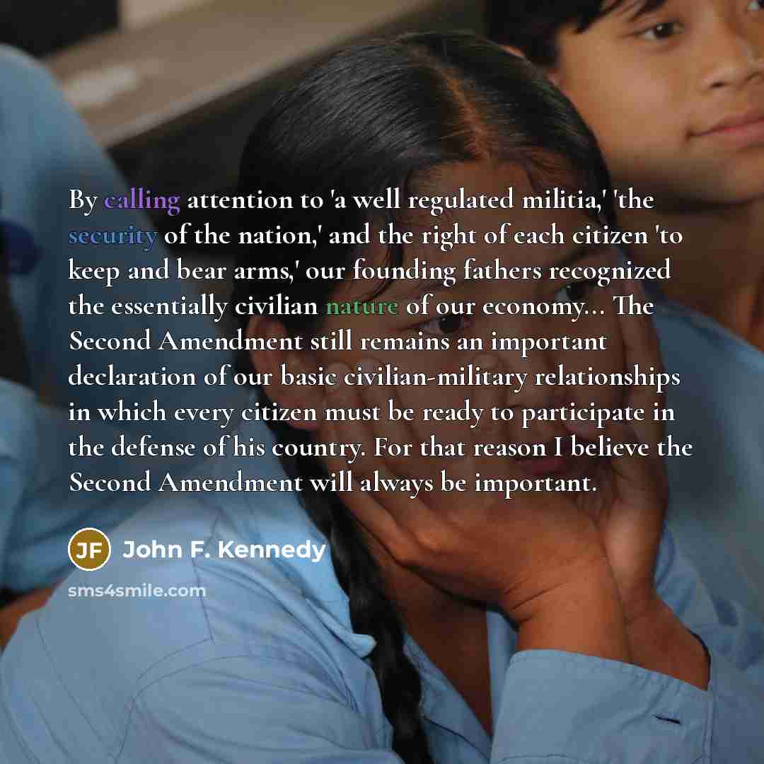 “By calling attention to 'a well regulated militia,' 'the security of the nation,' and the right of each citizen 'to keep and bear arms,' our founding fathers recognized the essentially civilian nature of our economy... The Second Amendment still remains an important declaration of our basic…” quote by John F. Kennedy
