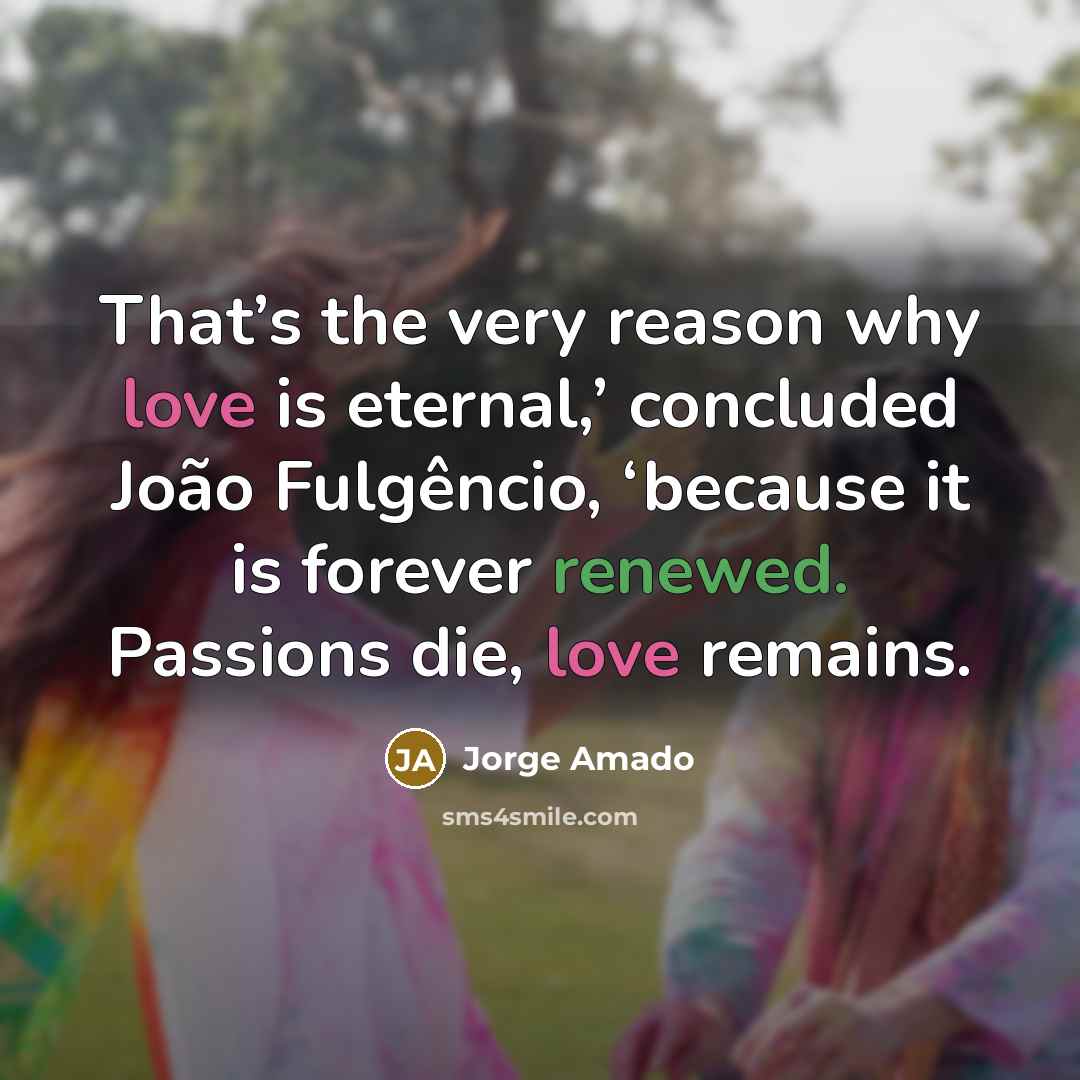 “That’s the very reason why love is eternal,’ concluded João Fulgêncio, ‘because it is forever renewed. Passions die, love remains.” quote by Jorge Amado