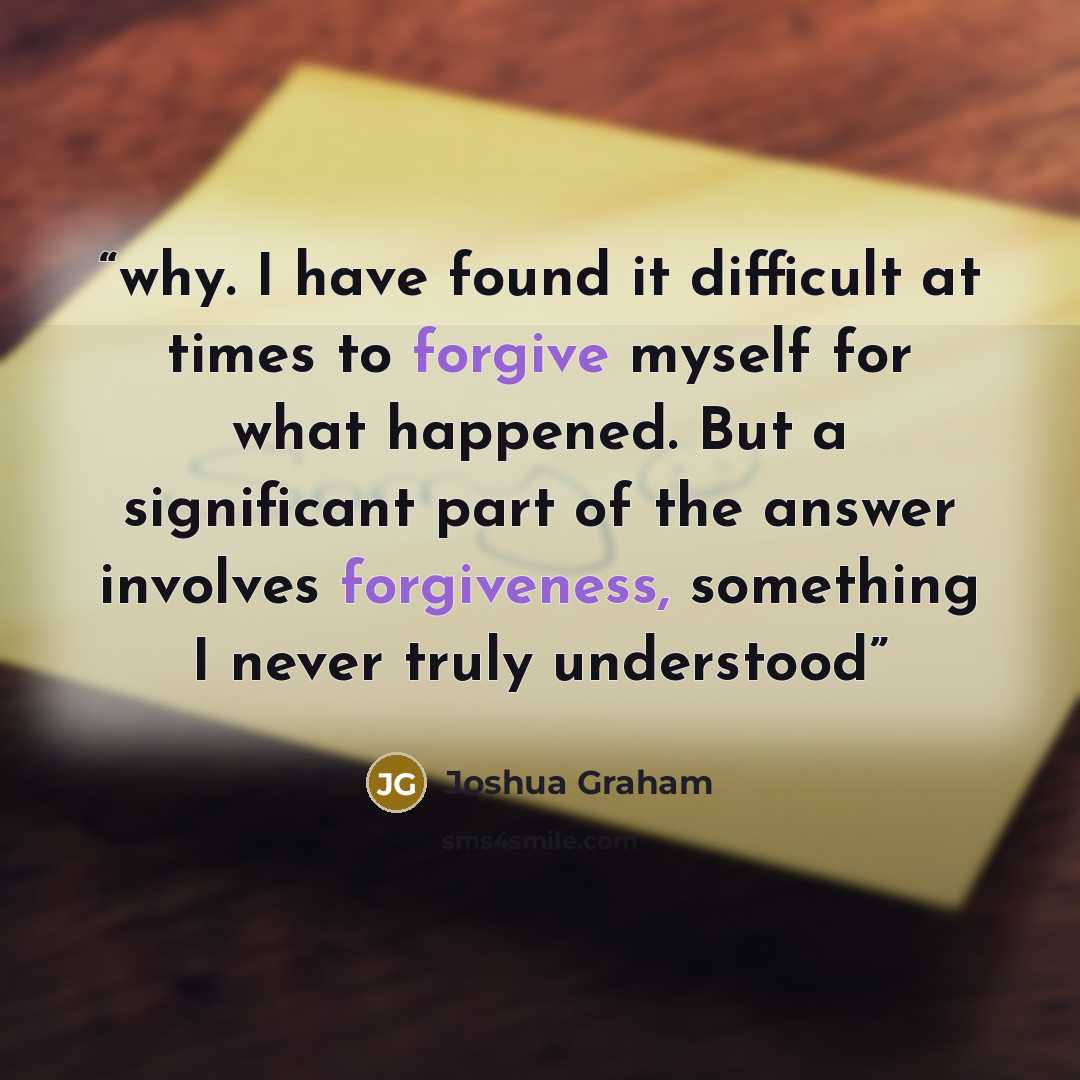 “why. I have found it difficult at times to forgive myself for what happened. But a significant part of the answer involves forgiveness, something I never truly understood” quote by Joshua Graham