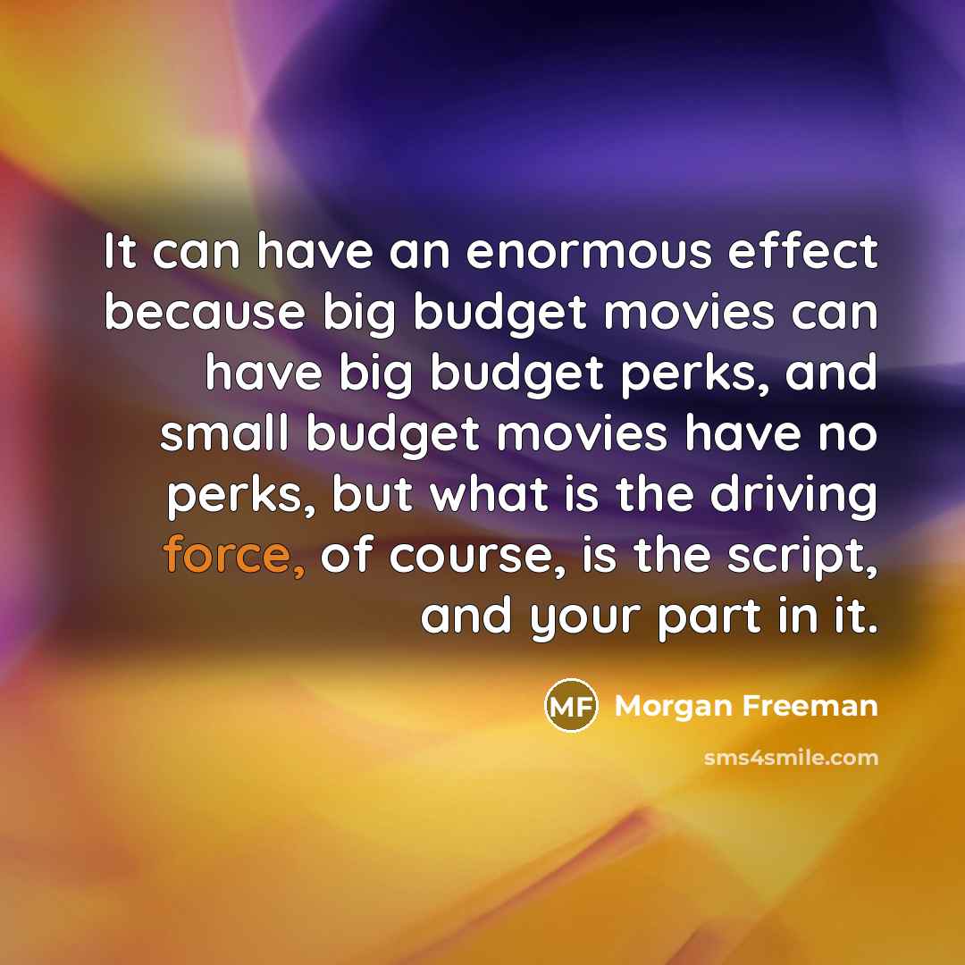 “It can have an enormous effect because big budget movies can have big budget perks, and small budget movies have no perks, but what is the driving force, of course, is the script, and your part in it.” quote by Morgan Freeman