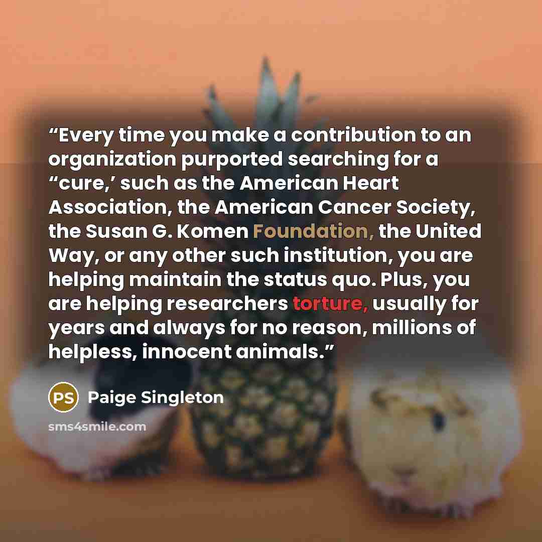 “Every time you make a contribution to an organization purported searching for a “cure,’ such as the American Heart Association, the American Cancer Society, the Susan G. Komen Foundation, the United Way, or any other such institution, you are helping maintain the status quo. Plus, you are helping…” quote by Paige Singleton