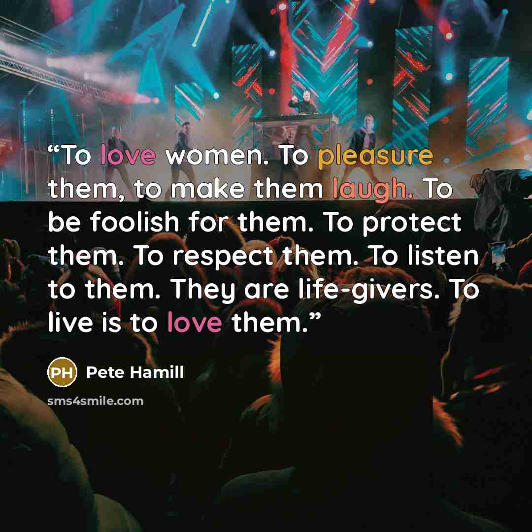 “To love women. To pleasure them, to make them laugh. To be foolish for them. To protect them. To respect them. To listen to them. They are life-givers. To live is to love them.” quote by Pete Hamill