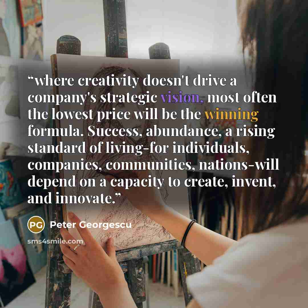 “where creativity doesn't drive a company's strategic vision, most often the lowest price will be the winning formula. Success, abundance, a rising standard of living-for individuals, companies, communities, nations-will depend on a capacity to create, invent, and innovate.” quote by Peter Georgescu