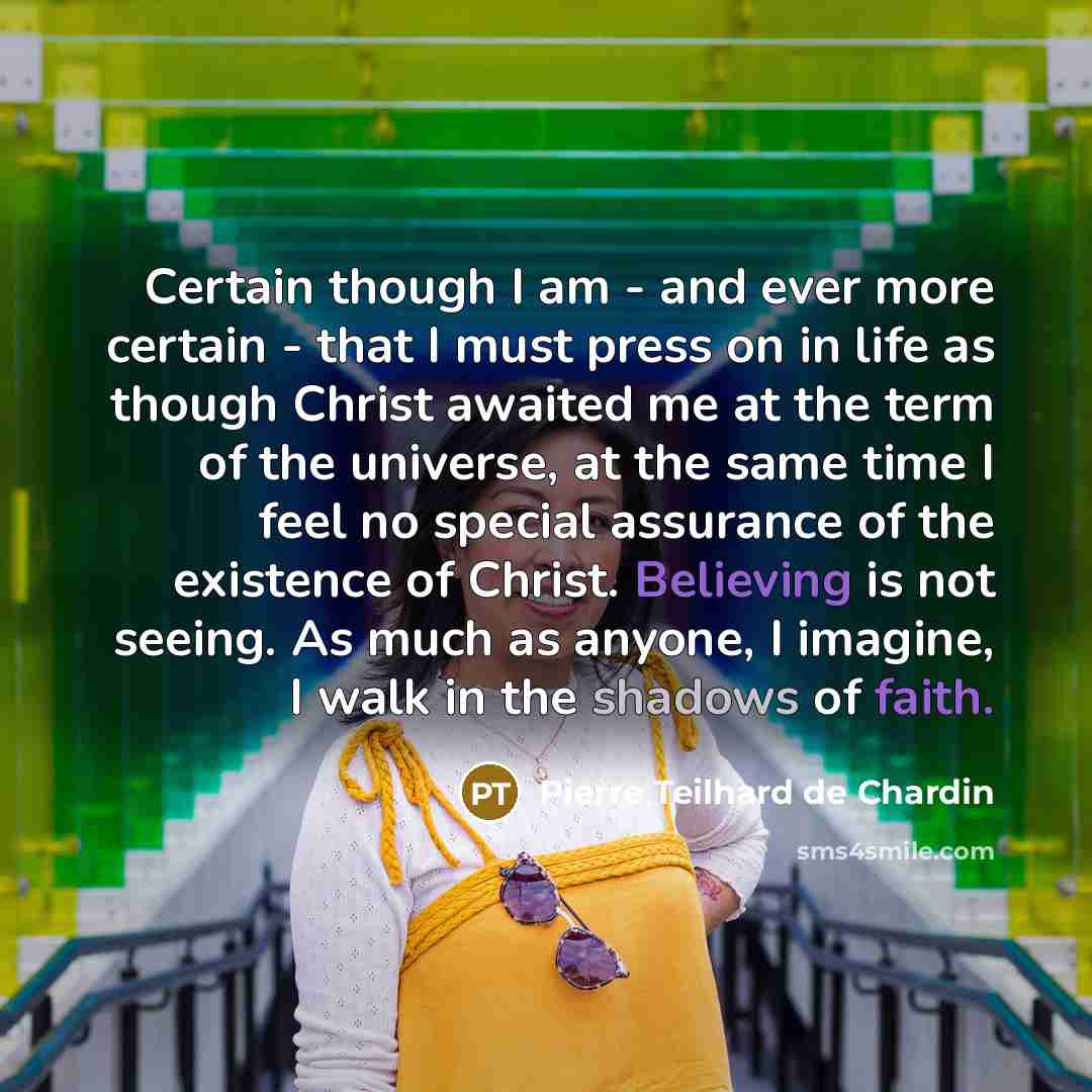 “Certain though I am - and ever more certain - that I must press on in life as though Christ awaited me at the term of the universe, at the same time I feel no special assurance of the existence of Christ. Believing is not seeing. As much as anyone, I imagine, I walk in the shadows of faith.” quote by Pierre Teilhard de Chardin