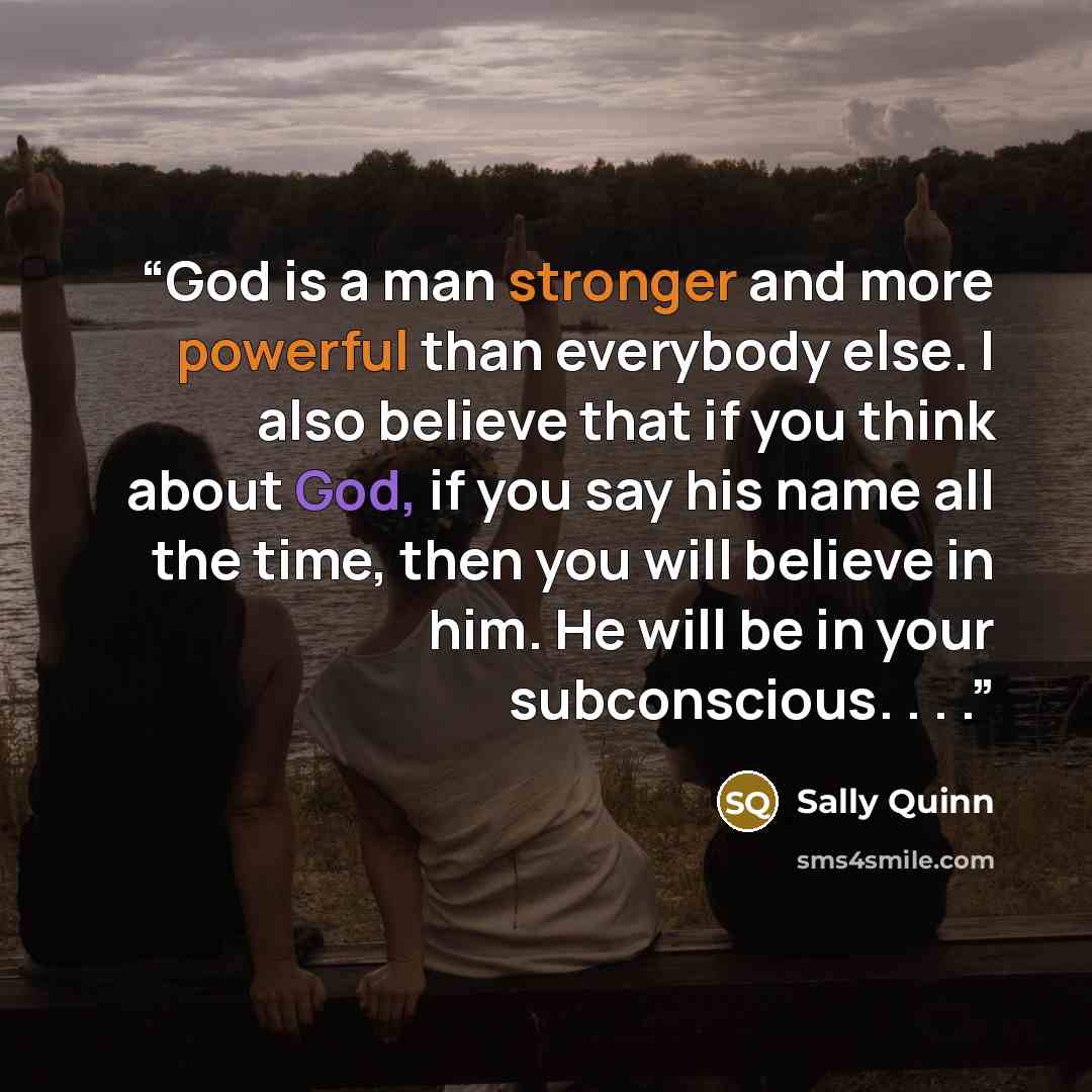 “God is a man stronger and more powerful than everybody else. I also believe that if you think about God, if you say his name all the time, then you will believe in him. He will be in your subconscious. . . .” quote by Sally Quinn