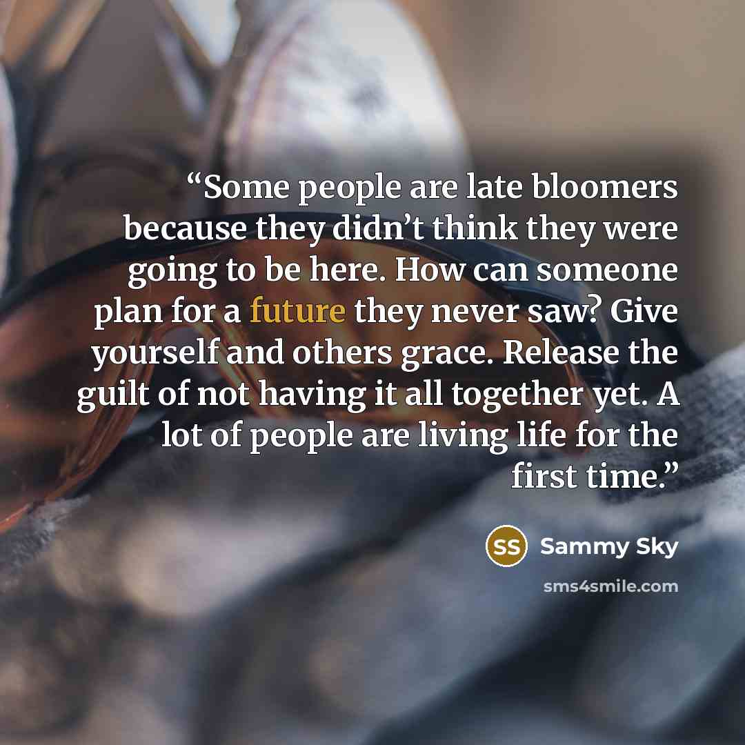 “Some people are late bloomers because they didn’t think they were going to be here. How can someone plan for a future they never saw? Give yourself and others grace. Release the guilt of not having it all together yet. A lot of people are living life for the first time.” quote by Sammy Sky