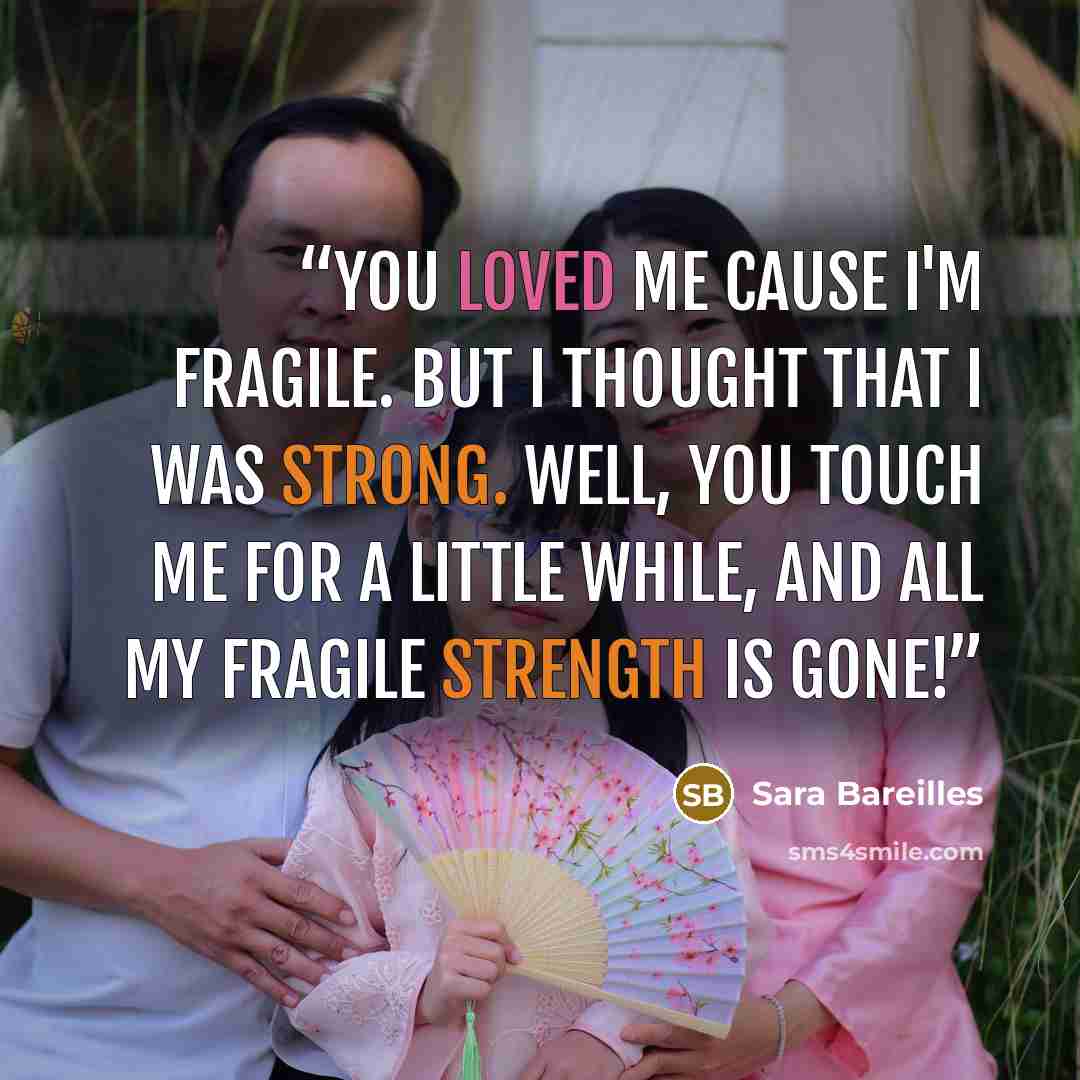 “You loved me cause I'm fragile. But I thought that I was strong. Well, you touch me for a little while, and all my fragile strength is gone!” quote by Sara Bareilles