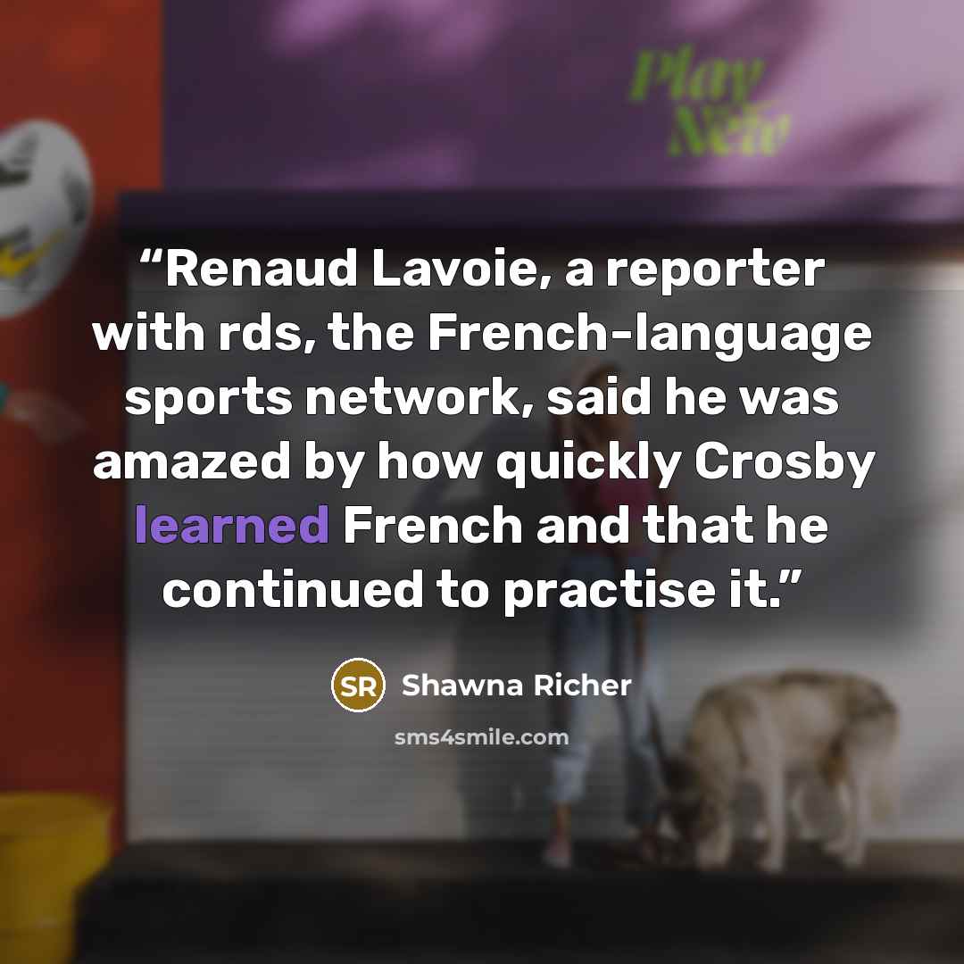 “Renaud Lavoie, a reporter with rds, the French-language sports network, said he was amazed by how quickly Crosby learned French and that he continued to practise it.” quote by Shawna Richer