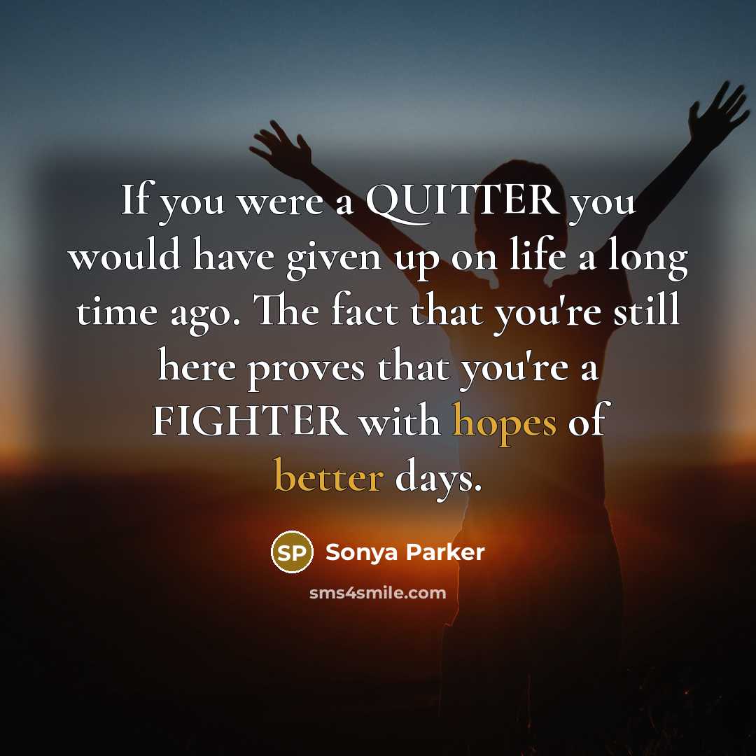 “If you were a QUITTER you would have given up on life a long time ago. The fact that you're still here proves that you're a FIGHTER with hopes of better days.” quote by Sonya Parker