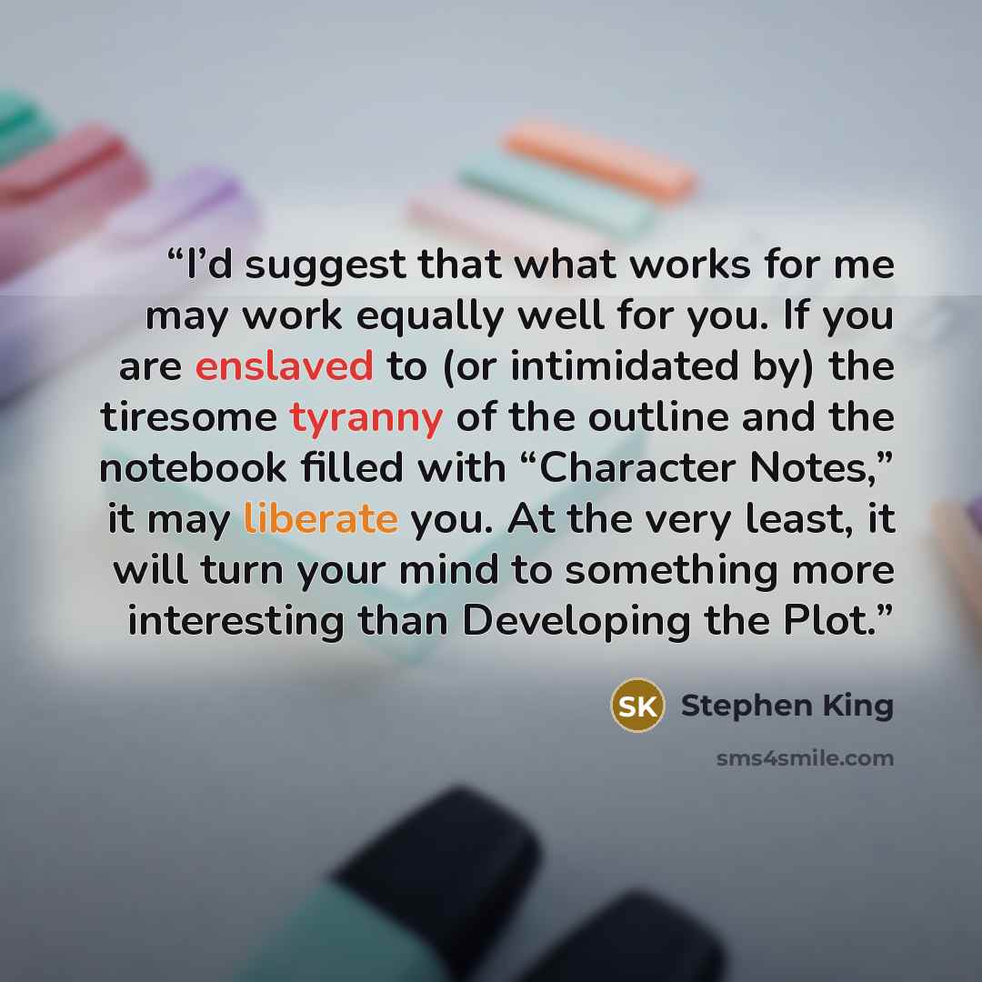 “I’d suggest that what works for me may work equally well for you. If you are enslaved to (or intimidated by) the tiresome tyranny of the outline and the notebook filled with “Character Notes,” it may liberate you. At the very least, it will turn your mind to something more interesting than…” quote by Stephen King
