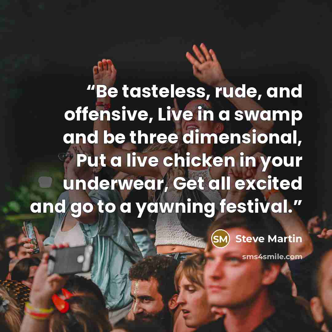 “Be tasteless, rude, and offensive, Live in a swamp and be three dimensional, Put a live chicken in your underwear, Get all excited and go to a yawning festival.” quote by Steve Martin