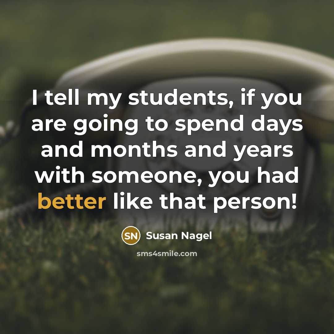 “I tell my students, if you are going to spend days and months and years with someone, you had better like that person!” quote by Susan Nagel