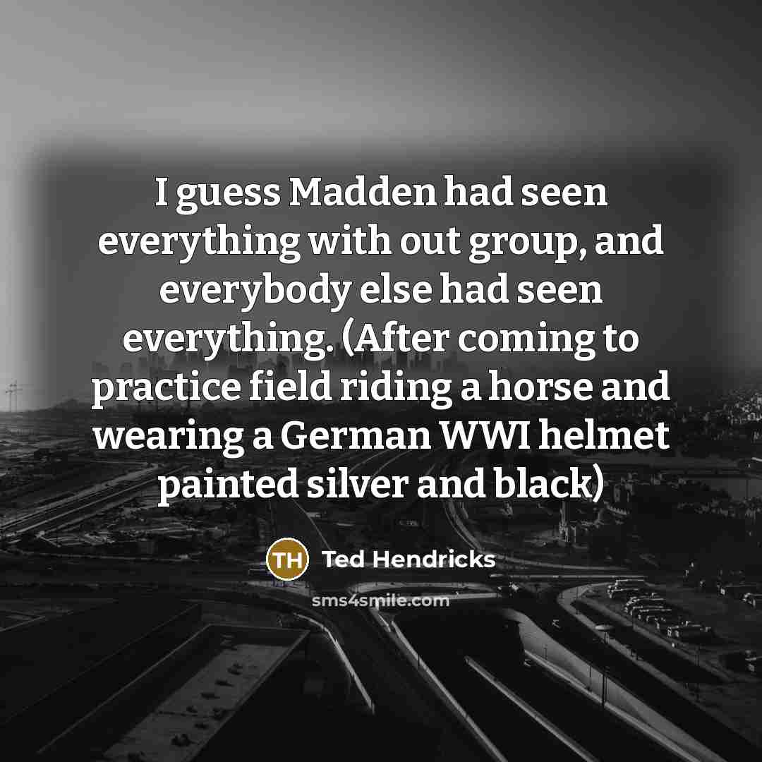 “I guess Madden had seen everything with out group, and everybody else had seen everything. (After coming to practice field riding a horse and wearing a German WWI helmet painted silver and black)” quote by Ted Hendricks