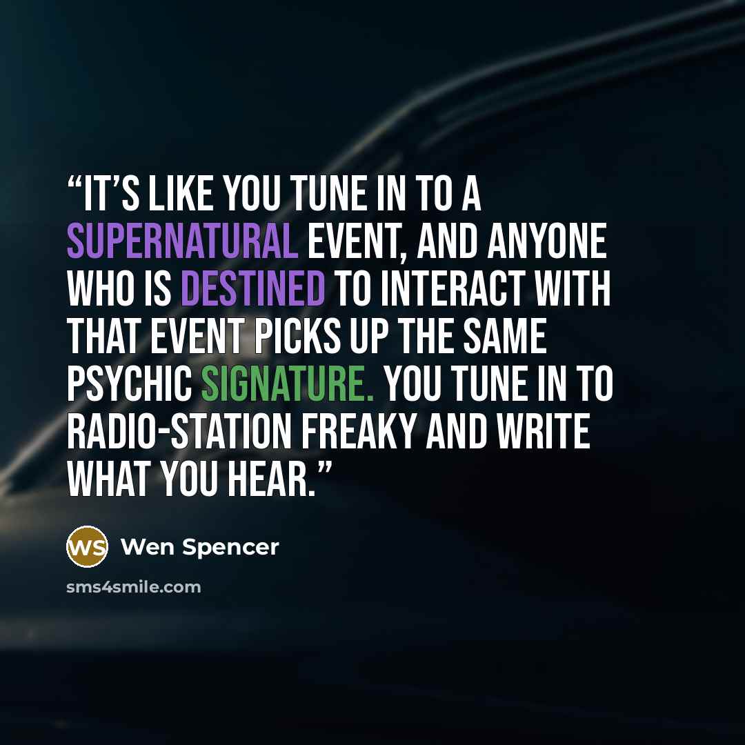 “It’s like you tune in to a supernatural event, and anyone who is destined to interact with that event picks up the same psychic signature. You tune in to radio-station freaky and write what you hear.” quote by Wen Spencer