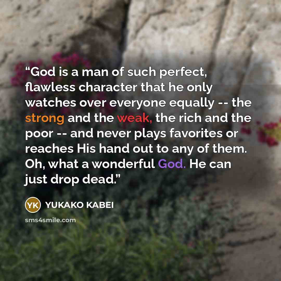 “God is a man of such perfect, flawless character that he only watches over everyone equally -- the strong and the weak, the rich and the poor -- and never plays favorites or reaches His hand out to any of them. Oh, what a wonderful God. He can just drop dead.” quote by YUKAKO KABEI