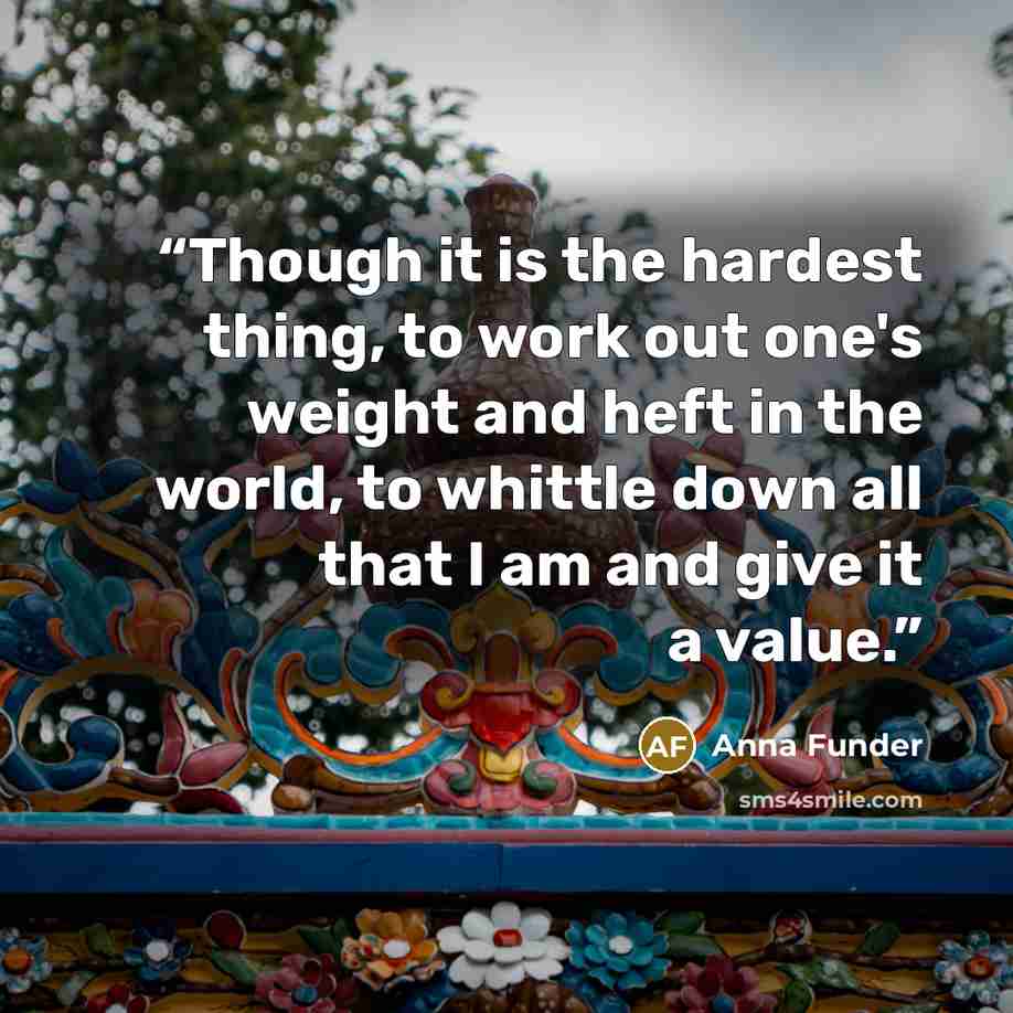 “Though it is the hardest thing, to work out one's weight and heft in the world, to whittle down all that I am and give it a value.” quote by Anna Funder