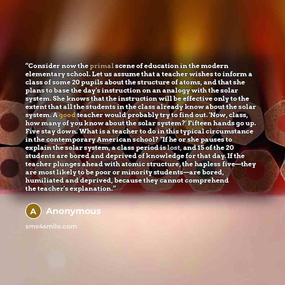 “Consider now the primal scene of education in the modern elementary school. Let us assume that a teacher wishes to inform a class of some 20 pupils about the structure of atoms, and that she plans to base the day's instruction on an analogy with the solar system. She knows that the instruction…” quote by Anonymous