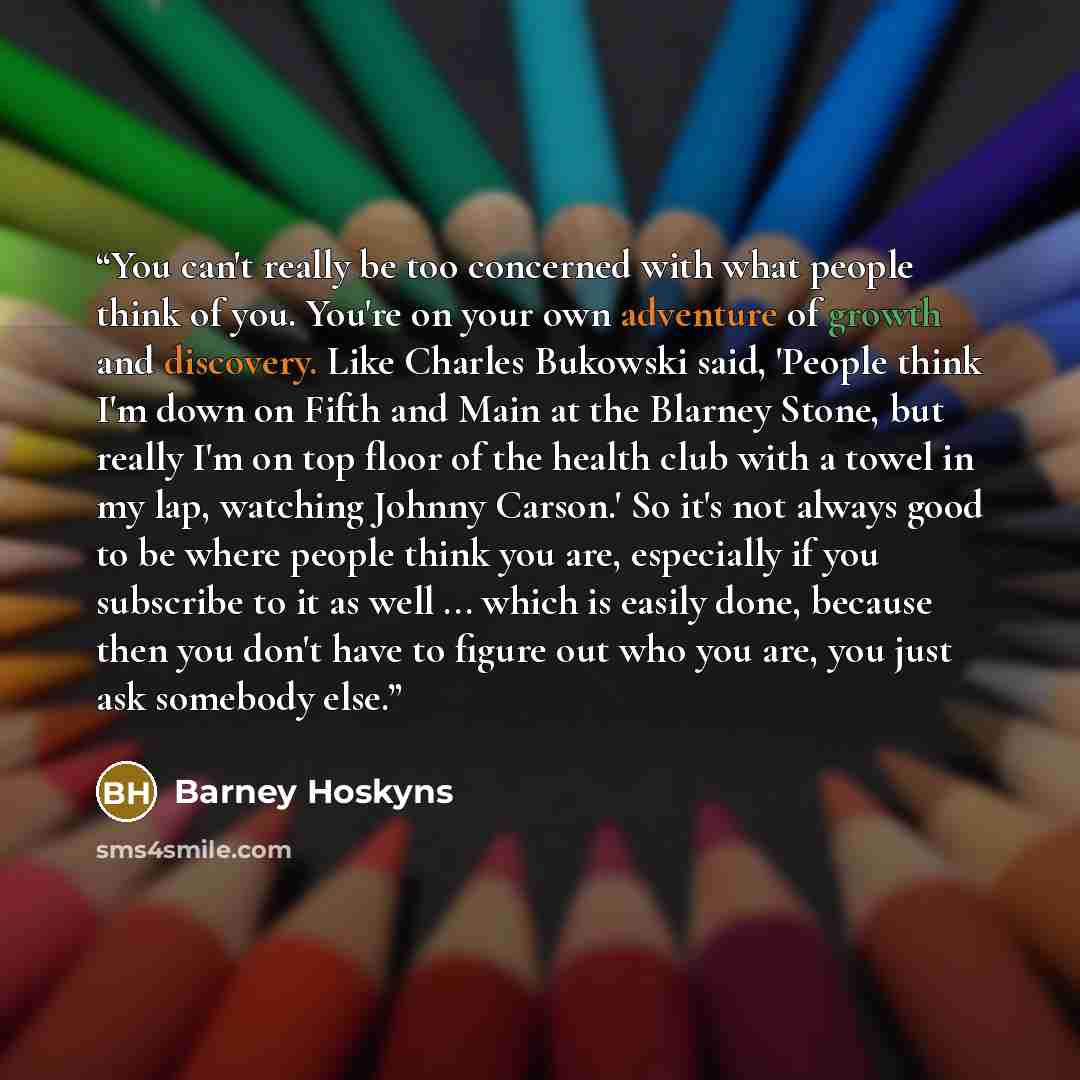 “You can't really be too concerned with what people think of you. You're on your own adventure of growth and discovery. Like Charles Bukowski said, 'People think I'm down on Fifth and Main at the Blarney Stone, but really I'm on top floor of the health club with a towel in my lap, watching Johnny…” quote by Barney Hoskyns