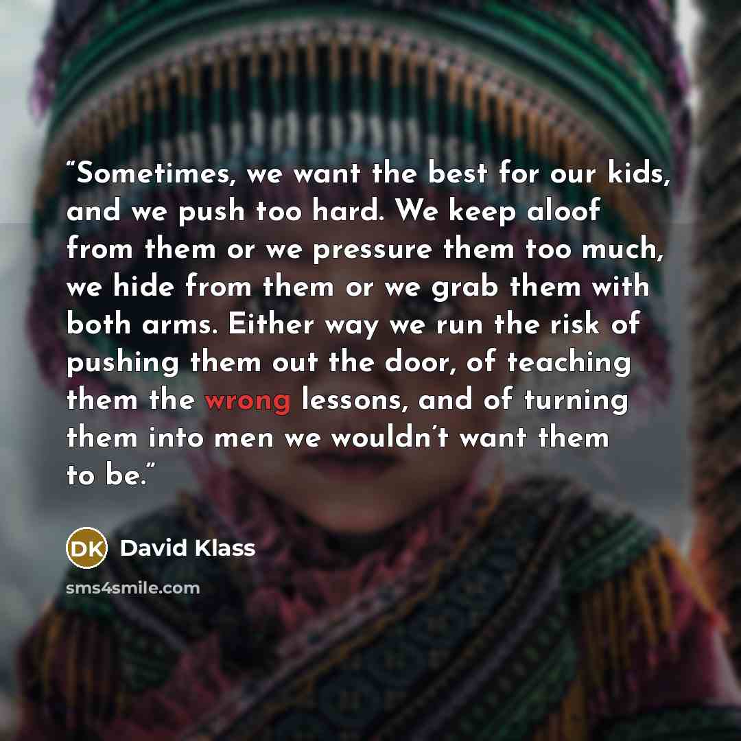 “Sometimes, we want the best for our kids, and we push too hard. We keep aloof from them or we pressure them too much, we hide from them or we grab them with both arms. Either way we run the risk of pushing them out the door, of teaching them the wrong lessons, and of turning them into men we…” quote by David Klass