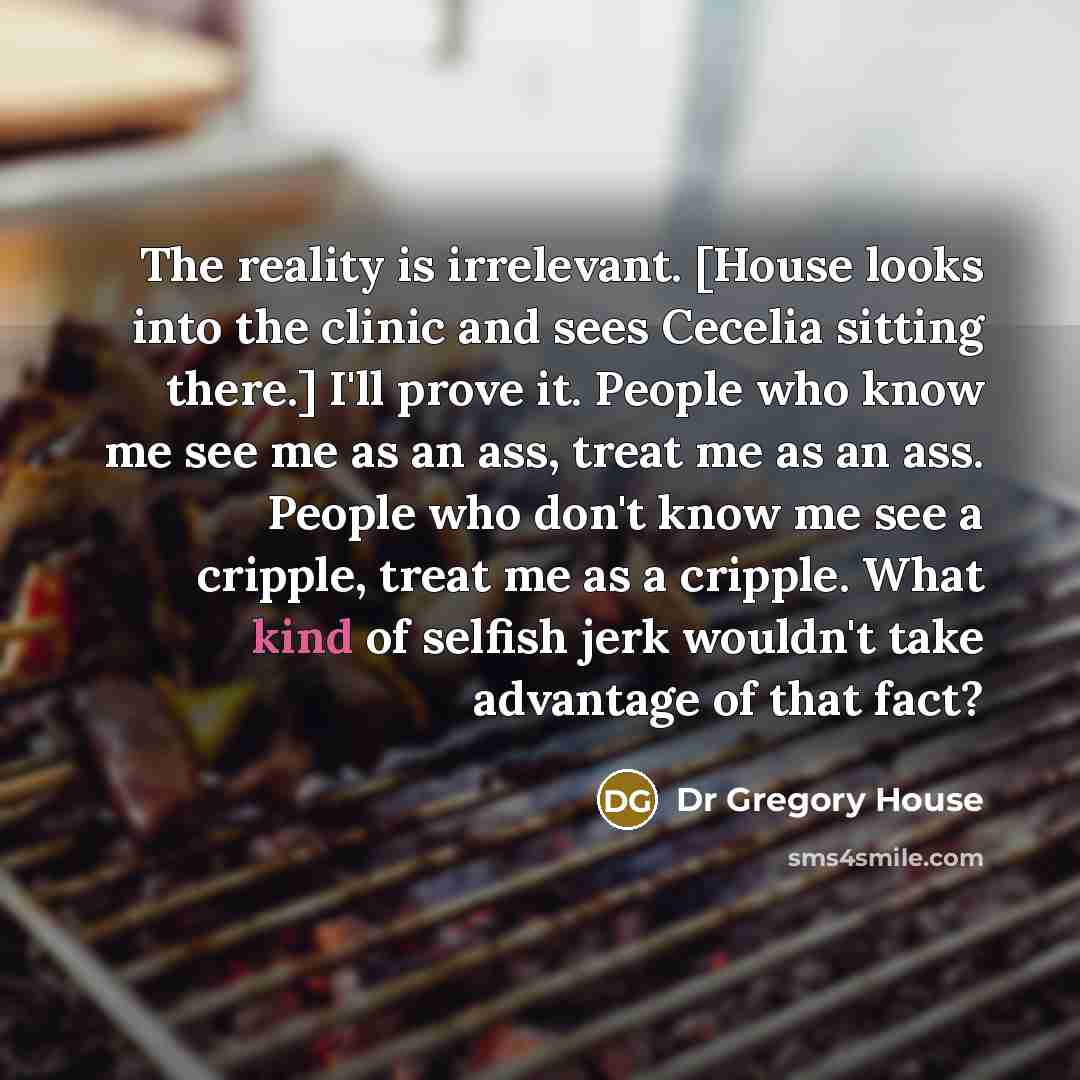 “The reality is irrelevant. [House looks into the clinic and sees Cecelia sitting there.] I'll prove it. People who know me see me as an ass, treat me as an ass. People who don't know me see a cripple, treat me as a cripple. What kind of selfish jerk wouldn't take advantage of that fact?” quote by Dr Gregory House