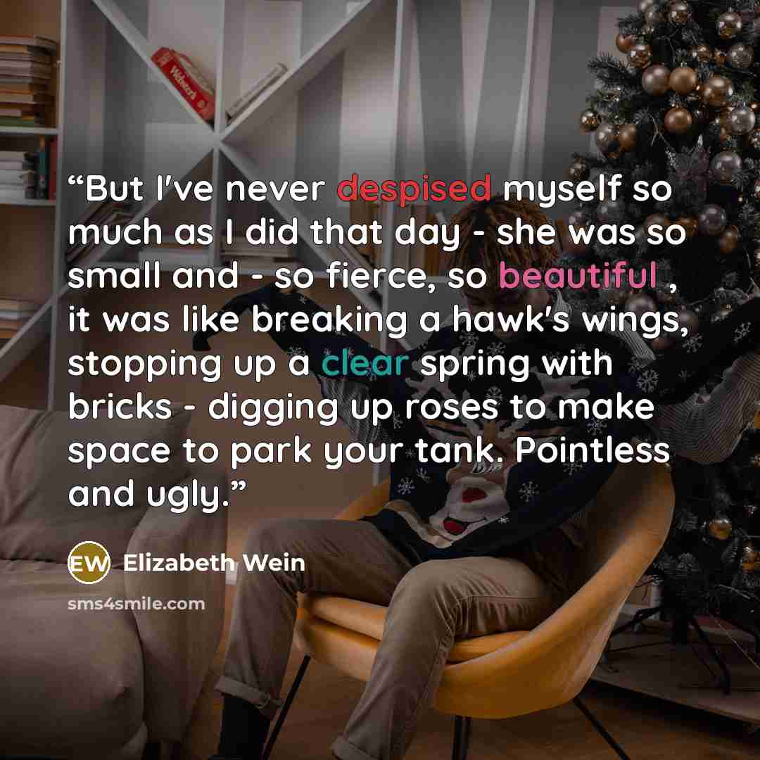 “But I've never despised myself so much as I did that day - she was so small and - so fierce, so beautiful , it was like breaking a hawk's wings, stopping up a clear spring with bricks - digging up roses to make space to park your tank. Pointless and ugly.” quote by Elizabeth Wein