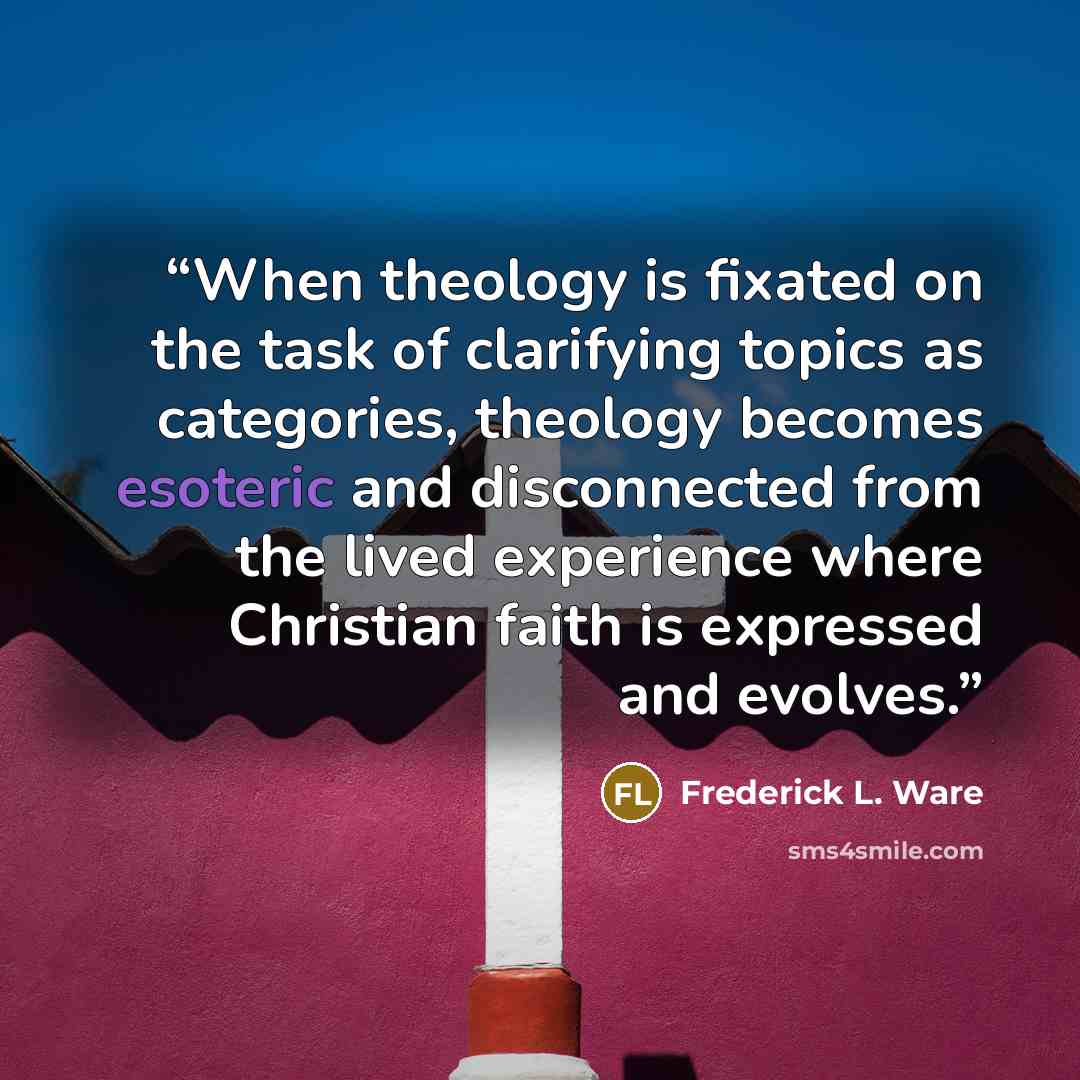 “When theology is fixated on the task of clarifying topics as categories, theology becomes esoteric and disconnected from the lived experience where Christian faith is expressed and evolves.” quote by Frederick L. Ware