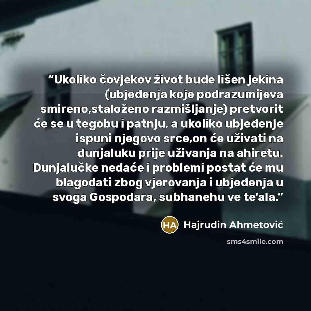 “Ukoliko čovjekov život bude lišen jekina (ubjeđenja koje podrazumijeva smireno,staloženo razmišljanje) pretvorit će se u tegobu i patnju, a ukoliko ubjeđenje ispuni njegovo srce,on će uživati na dunjaluku prije uživanja na ahiretu. Dunjalučke nedaće i problemi postat će mu blagodati zbog…” quote by Hajrudin Ahmetović