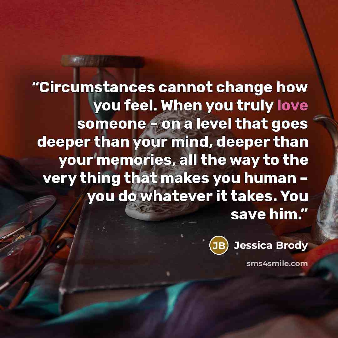 “Circumstances cannot change how you feel. When you truly love someone – on a level that goes deeper than your mind, deeper than your memories, all the way to the very thing that makes you human – you do whatever it takes. You save him.” quote by Jessica Brody