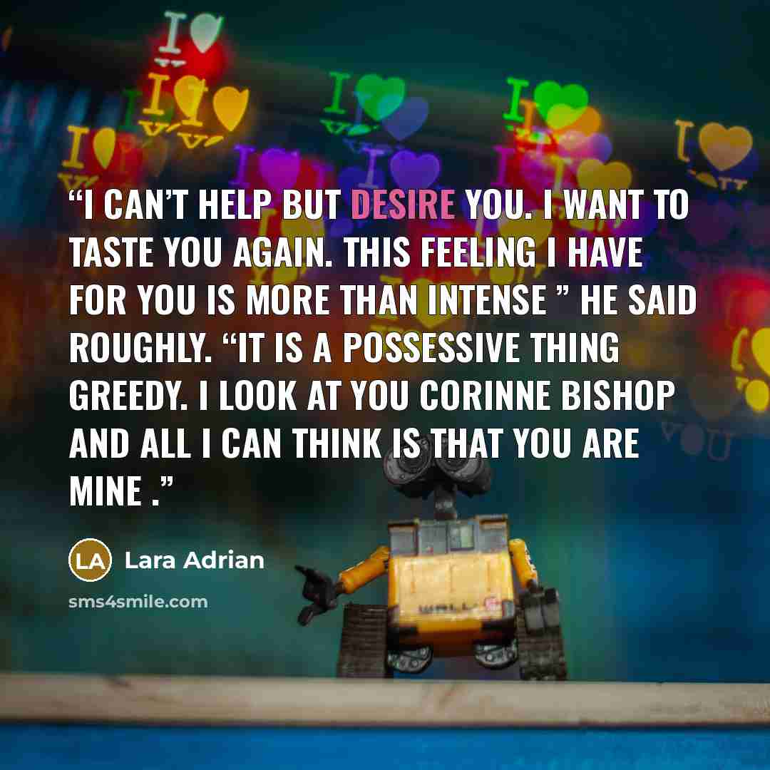 “I can’t help but desire you. I want to taste you again. This feeling I have for you is more than intense ” he said roughly. “It is a possessive thing greedy. I look at you Corinne Bishop and all I can think is that you are mine .” quote by Lara Adrian