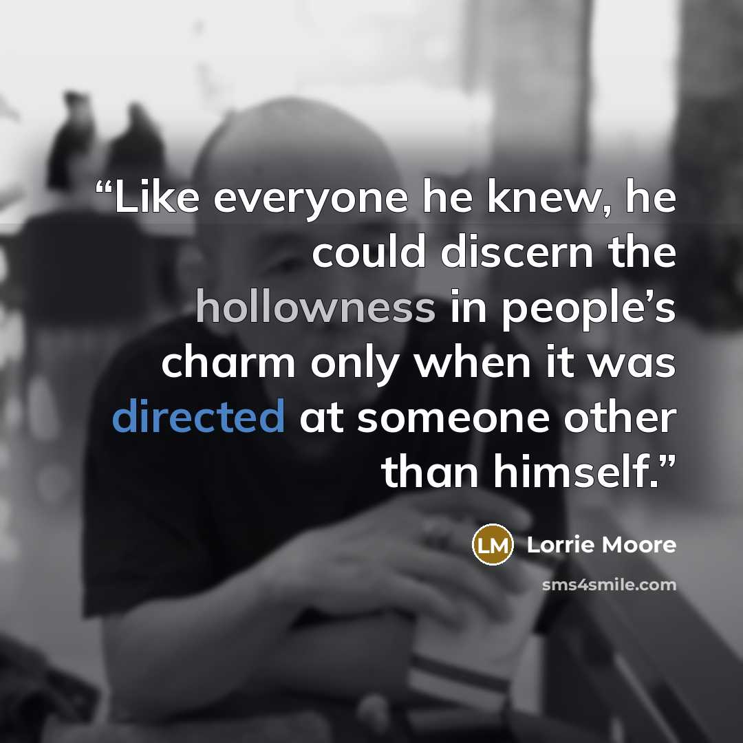 “Like everyone he knew, he could discern the hollowness in people’s charm only when it was directed at someone other than himself.” quote by Lorrie Moore