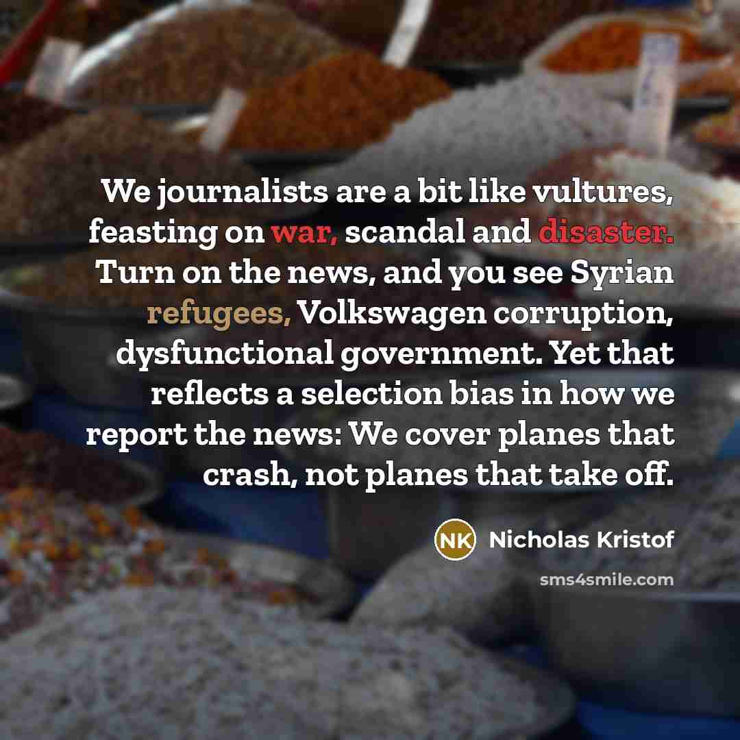 “We journalists are a bit like vultures, feasting on war, scandal and disaster. Turn on the news, and you see Syrian refugees, Volkswagen corruption, dysfunctional government. Yet that reflects a selection bias in how we report the news: We cover planes that crash, not planes that take off.” quote by Nicholas Kristof