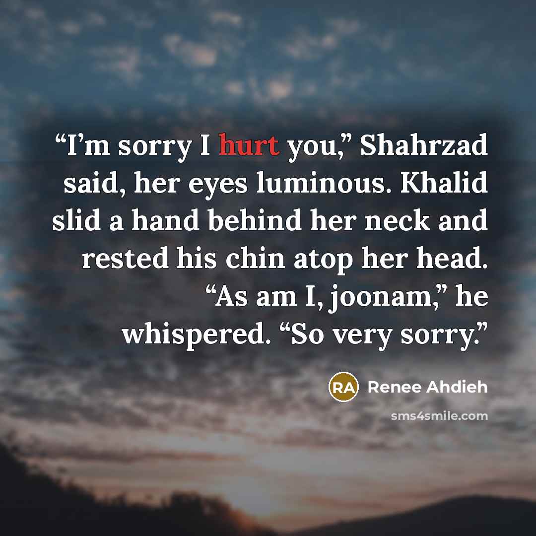 “I’m sorry I hurt you,” Shahrzad said, her eyes luminous. Khalid slid a hand behind her neck and rested his chin atop her head. “As am I, joonam,” he whispered. “So very sorry.” quote by Renée Ahdieh