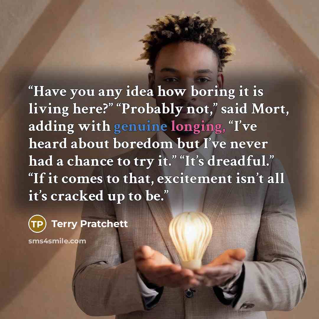 “Have you any idea how boring it is living here?” “Probably not,” said Mort, adding with genuine longing, “I’ve heard about boredom but I’ve never had a chance to try it.” “It’s dreadful.” “If it comes to that, excitement isn’t all it’s cracked up to be.” quote by Terry Pratchett