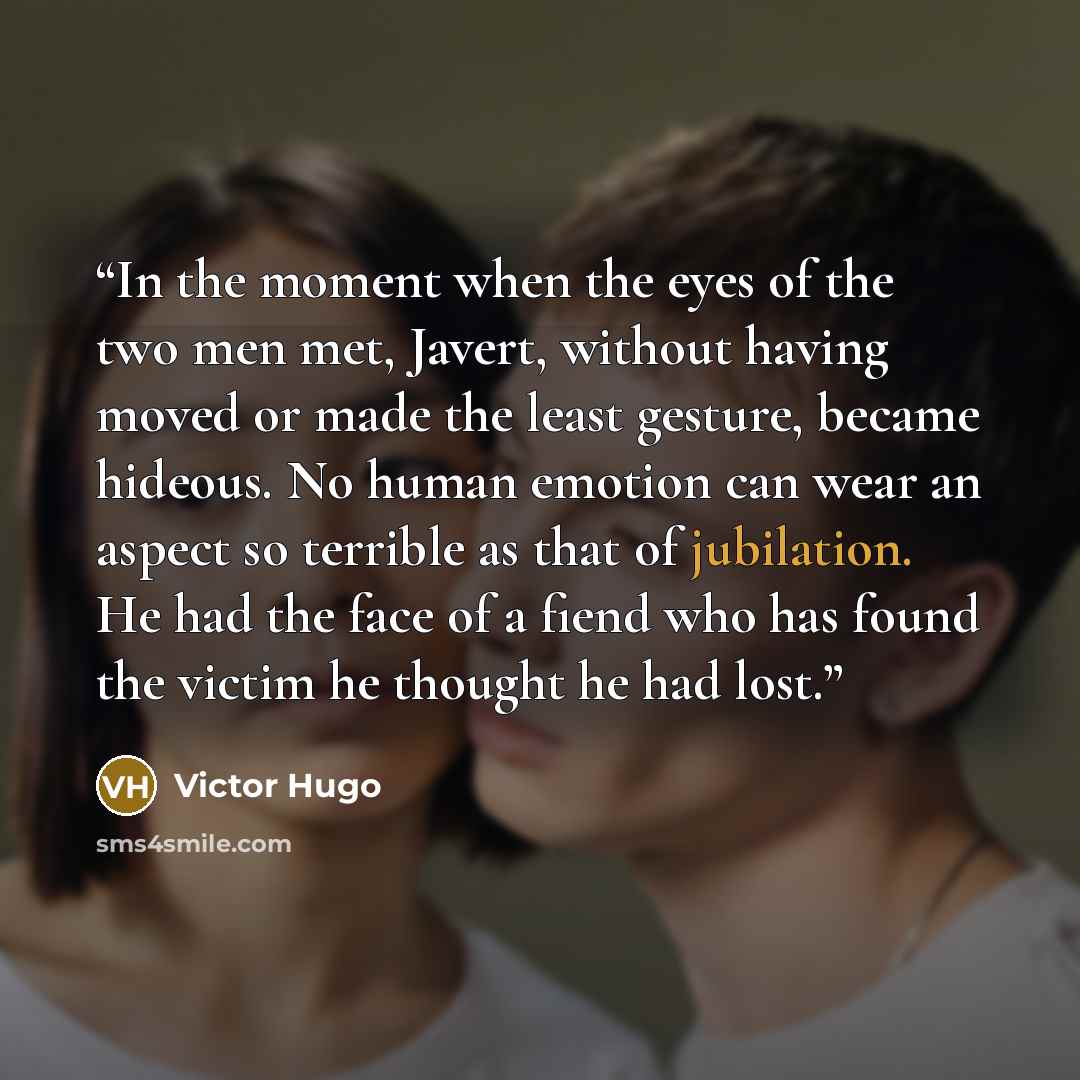 “In the moment when the eyes of the two men met, Javert, without having moved or made the least gesture, became hideous. No human emotion can wear an aspect so terrible as that of jubilation. He had the face of a fiend who has found the victim he thought he had lost.” quote by Victor Hugo